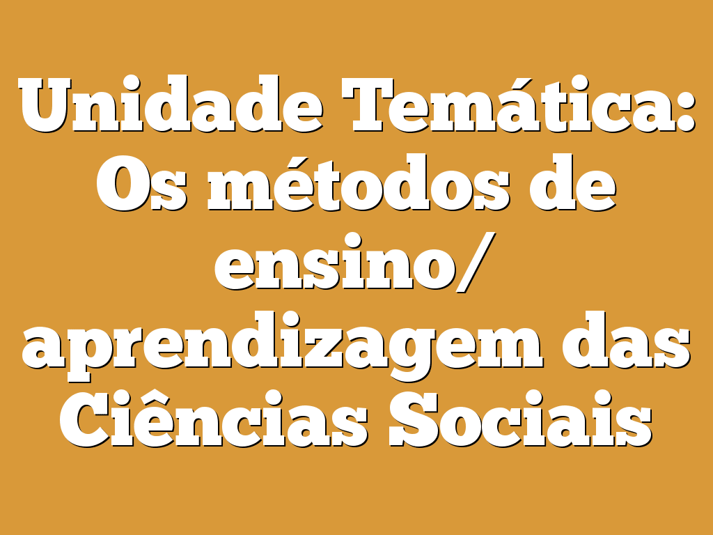 Unidade Temática: Os métodos de ensino/ aprendizagem das Ciências Sociais