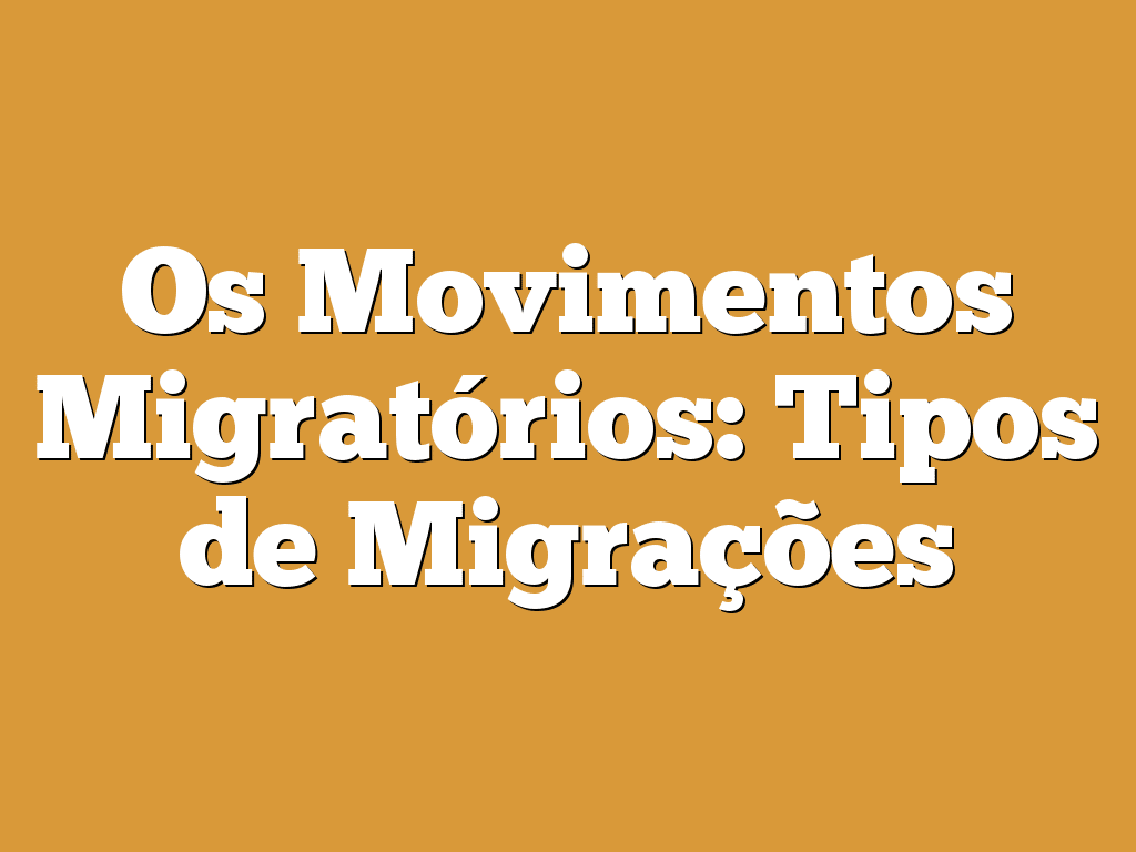 Os Movimentos Migratórios: Tipos de Migrações