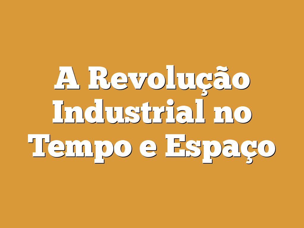 A Revolução Industrial no Tempo e Espaço