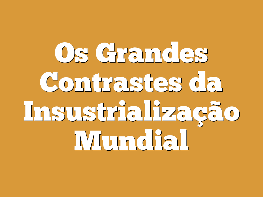 Os Grandes Contrastes da Insustrialização Mundial