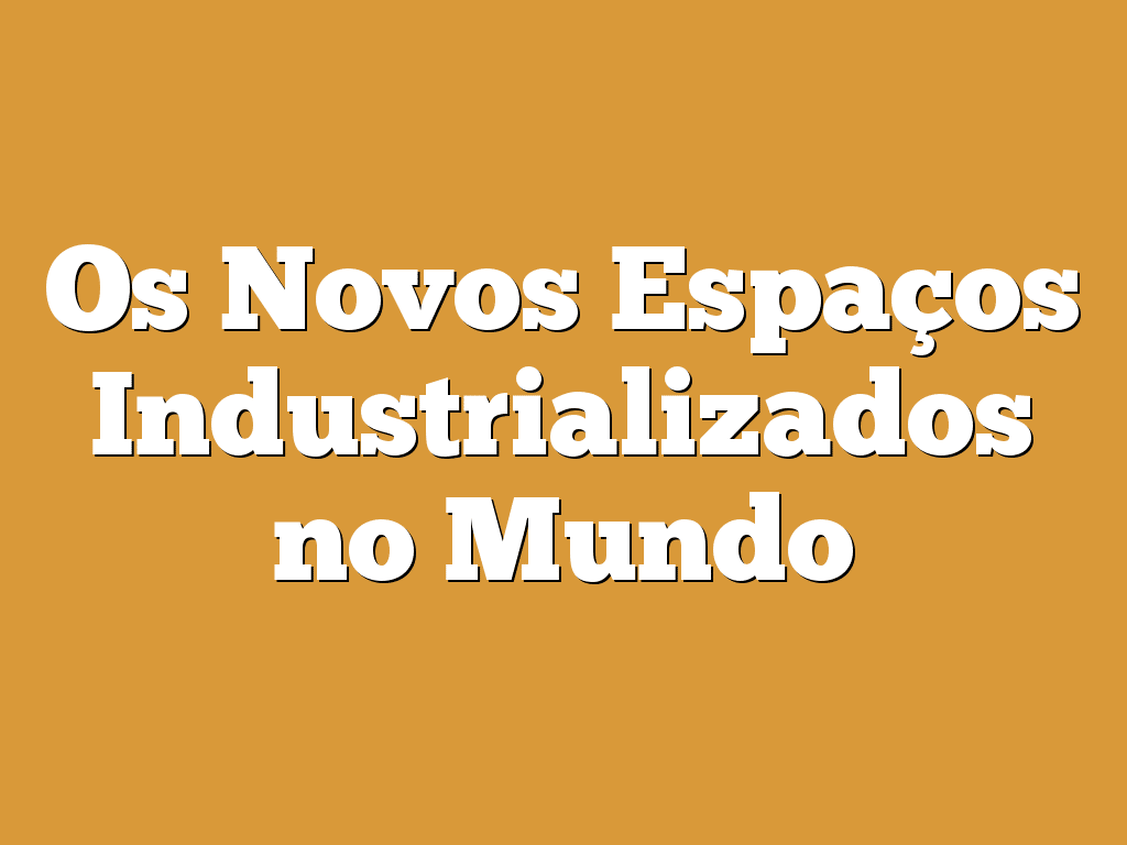 Os Novos Espaços Industrializados no Mundo