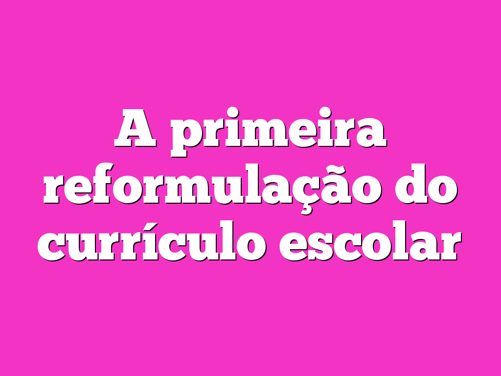 A primeira reformulação do currículo escolar