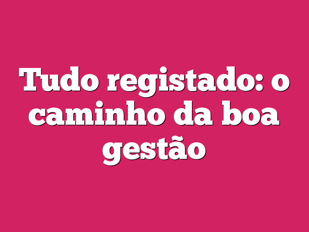 Tudo registado: o caminho da boa gestão