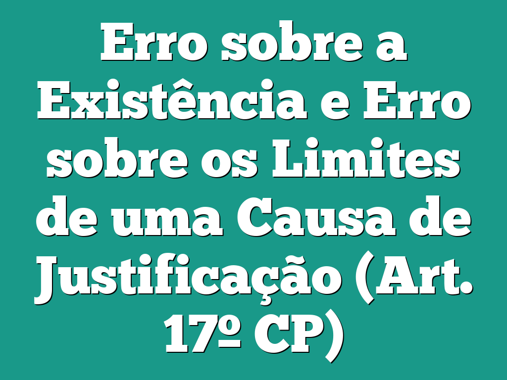 Erro sobre a Existência e Erro sobre os Limites de uma Causa de Justificação (Art. 17º CP)