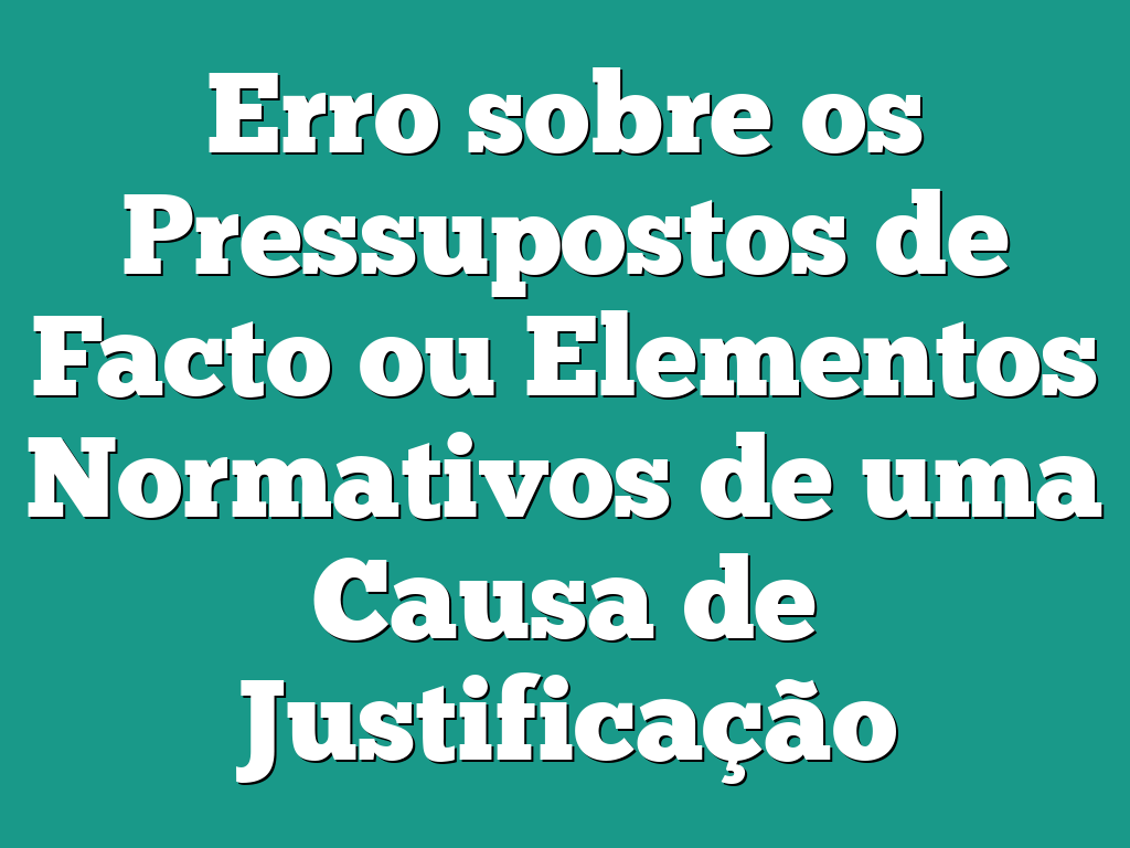 Erro sobre os Pressupostos de Facto ou Elementos Normativos de uma Causa de Justificação