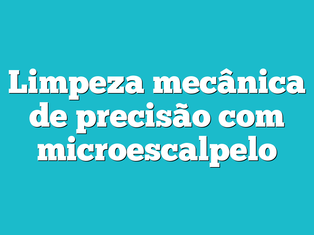 Limpeza mecânica de precisão com microescalpelo