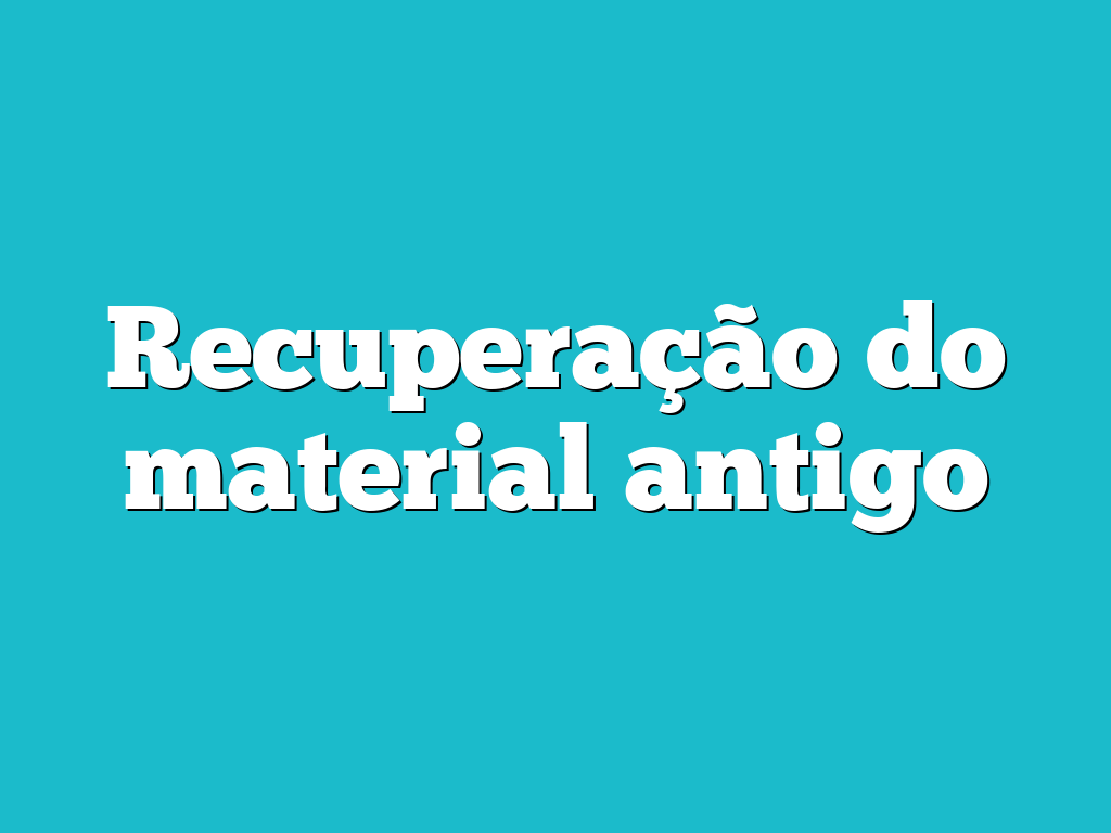 Recuperação do material antigo