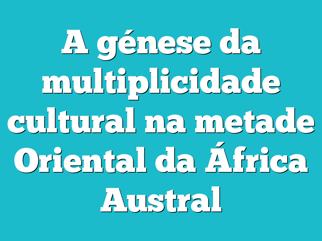 A génese da multiplicidade cultural na metade Oriental da África Austral