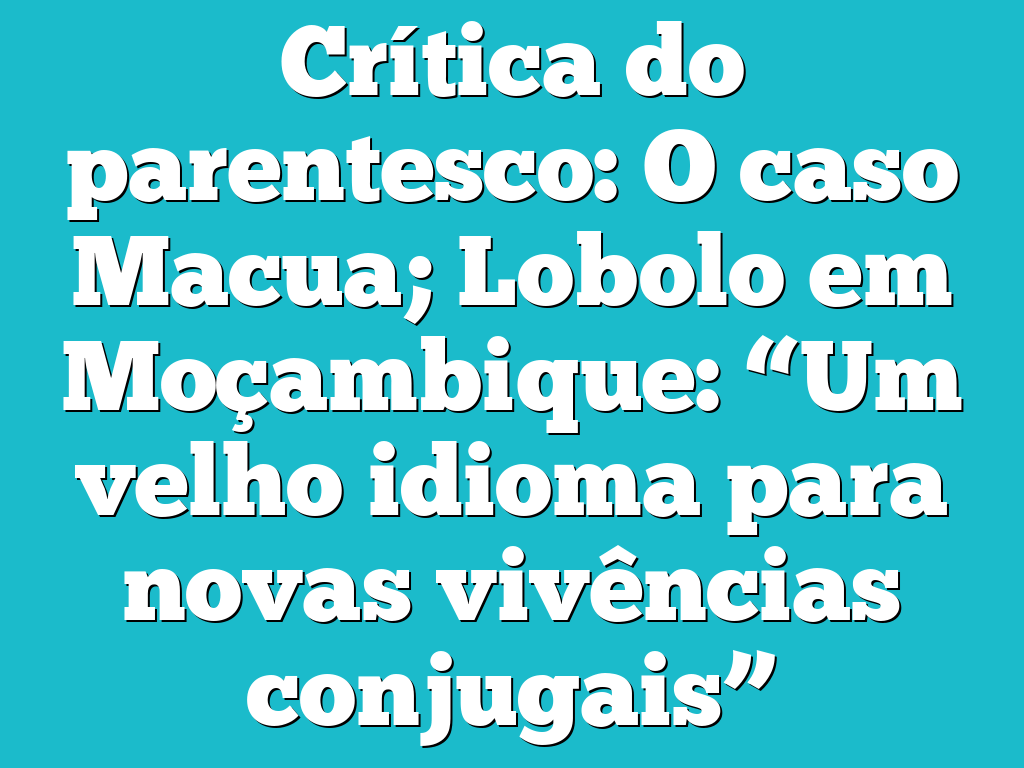 Crítica do parentesco: O caso Macua; Lobolo em Moçambique: “Um velho idioma para novas vivências conjugais”