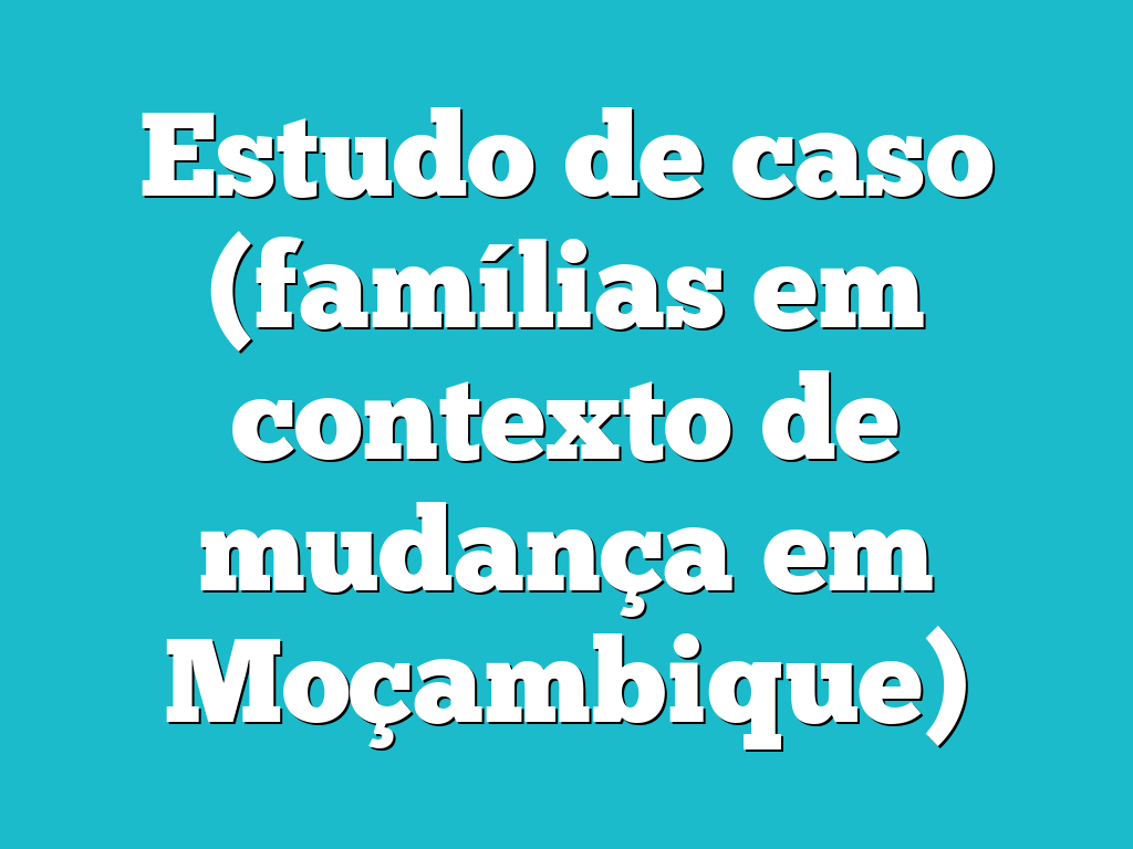 Estudo de caso (famílias em contexto de mudança em Moçambique)