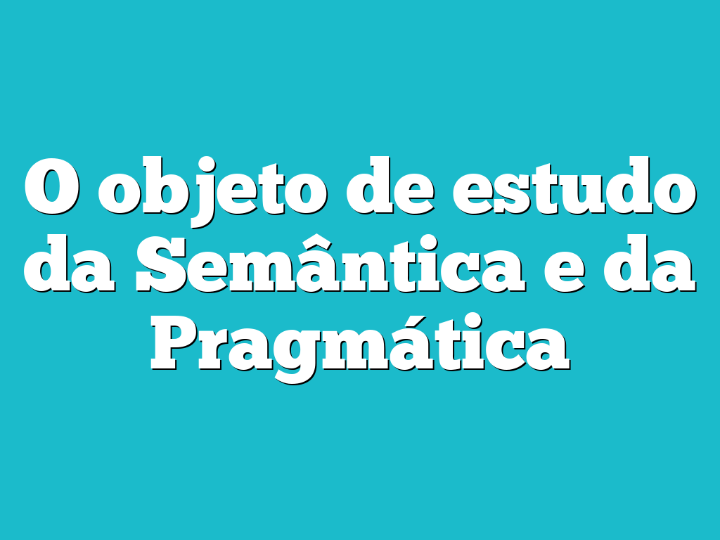 O objeto de estudo da Semântica e da Pragmática